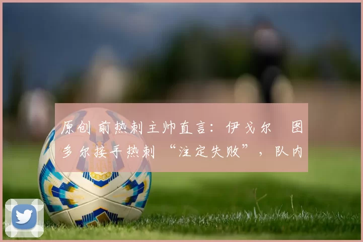 原创 前热刺主帅直言:伊戈尔・图多尔接手热刺 “注定失败”,队内氛围 “ toxic 至极”