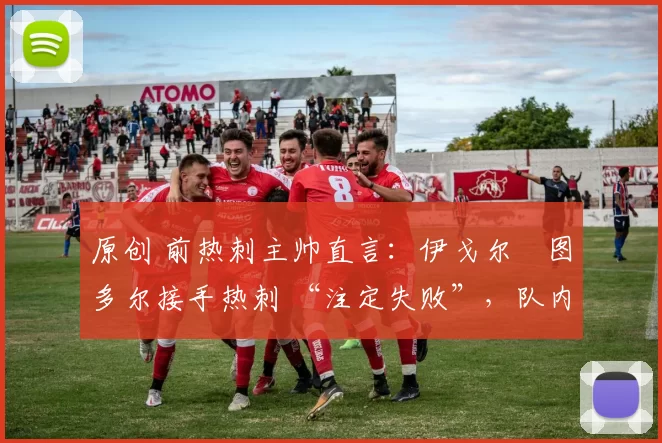 原创 前热刺主帅直言：伊戈尔・图多尔接手热刺 “注定失败”，队内氛围 “ toxic 至极”