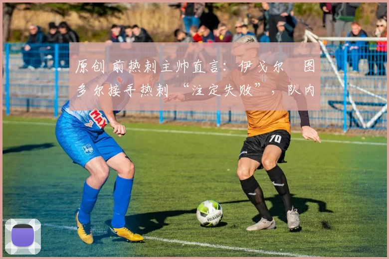 原创 前热刺主帅直言:伊戈尔・图多尔接手热刺 “注定失败”,队内氛围 “ toxic 至极”