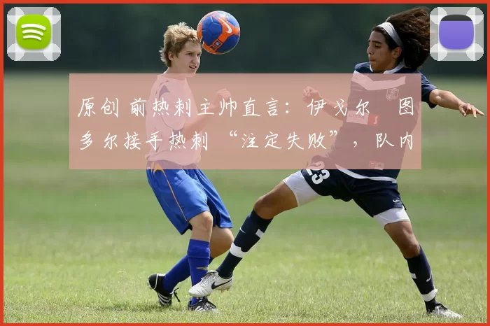 原创 前热刺主帅直言:伊戈尔・图多尔接手热刺 “注定失败”,队内氛围 “ toxic 至极”