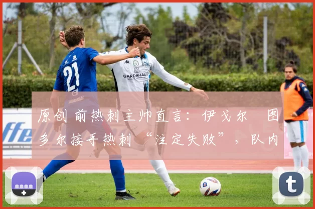 原创 前热刺主帅直言:伊戈尔・图多尔接手热刺 “注定失败”,队内氛围 “ toxic 至极”