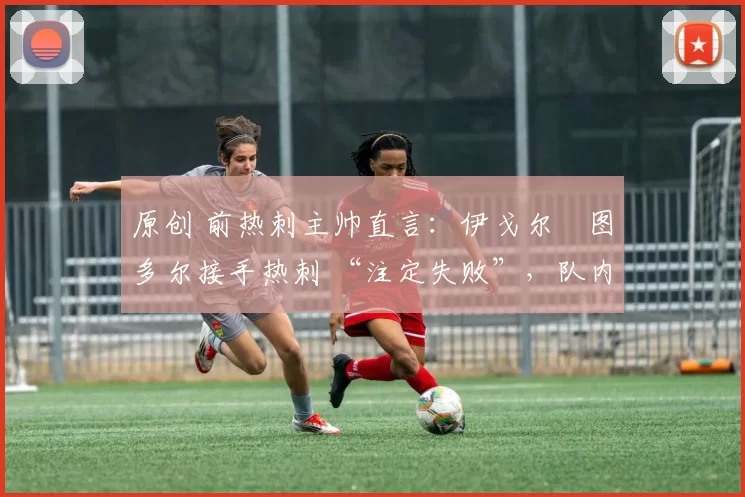 原创 前热刺主帅直言:伊戈尔・图多尔接手热刺 “注定失败”,队内氛围 “ toxic 至极”