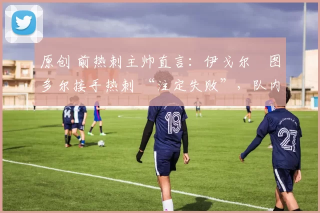 原创 前热刺主帅直言:伊戈尔・图多尔接手热刺 “注定失败”,队内氛围 “ toxic 至极”