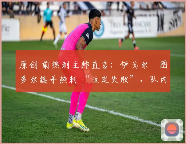 原创 前热刺主帅直言:伊戈尔・图多尔接手热刺 “注定失败”,队内氛围 “ toxic 至极”