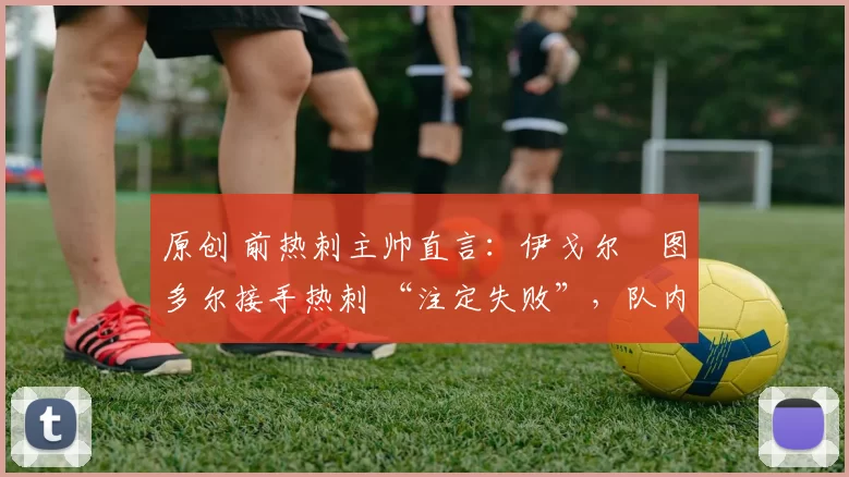 原创 前热刺主帅直言:伊戈尔・图多尔接手热刺 “注定失败”,队内氛围 “ toxic 至极”