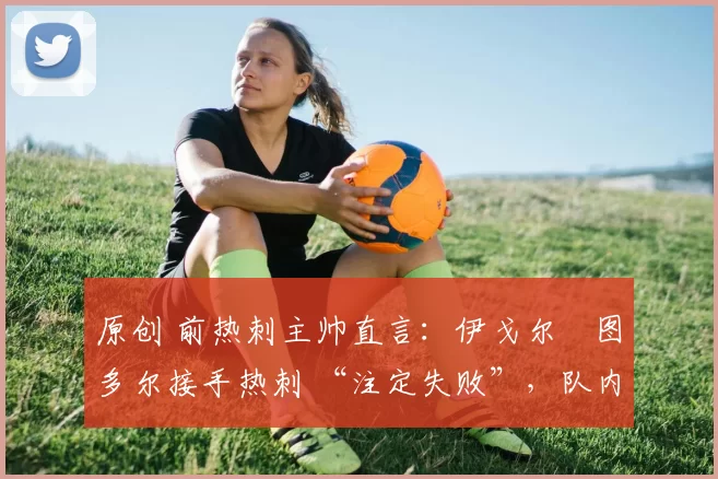 原创 前热刺主帅直言:伊戈尔・图多尔接手热刺 “注定失败”,队内氛围 “ toxic 至极”