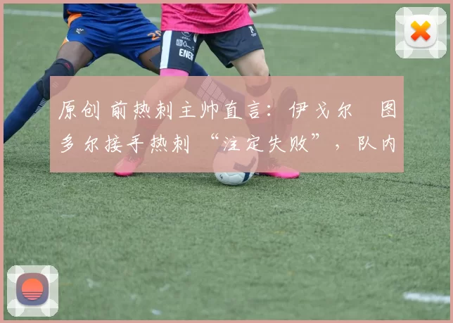 原创 前热刺主帅直言:伊戈尔・图多尔接手热刺 “注定失败”,队内氛围 “ toxic 至极”