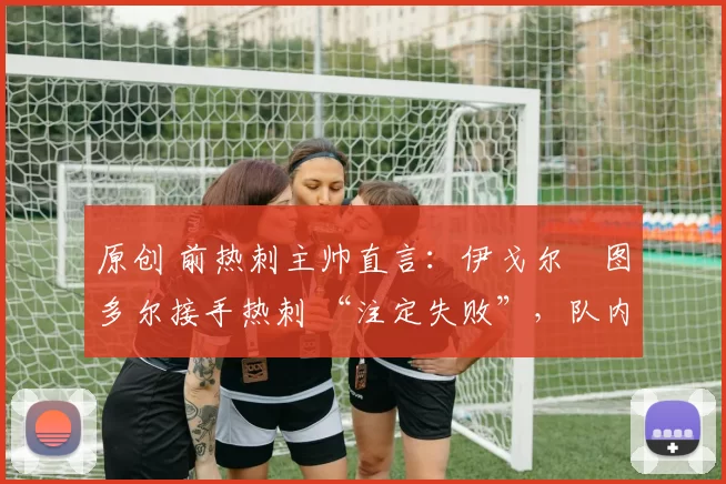 原创 前热刺主帅直言：伊戈尔・图多尔接手热刺 “注定失败”，队内氛围 “ toxic 至极”
