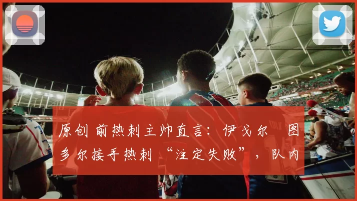 原创 前热刺主帅直言:伊戈尔・图多尔接手热刺 “注定失败”,队内氛围 “ toxic 至极”