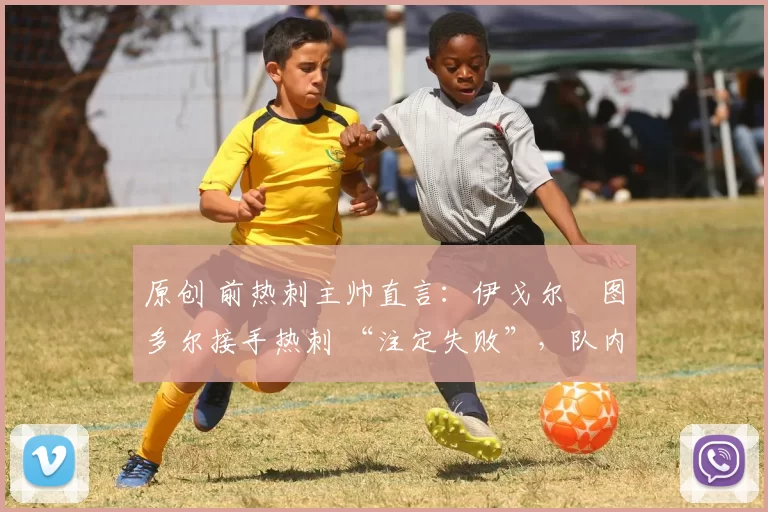 原创 前热刺主帅直言:伊戈尔・图多尔接手热刺 “注定失败”,队内氛围 “ toxic 至极”