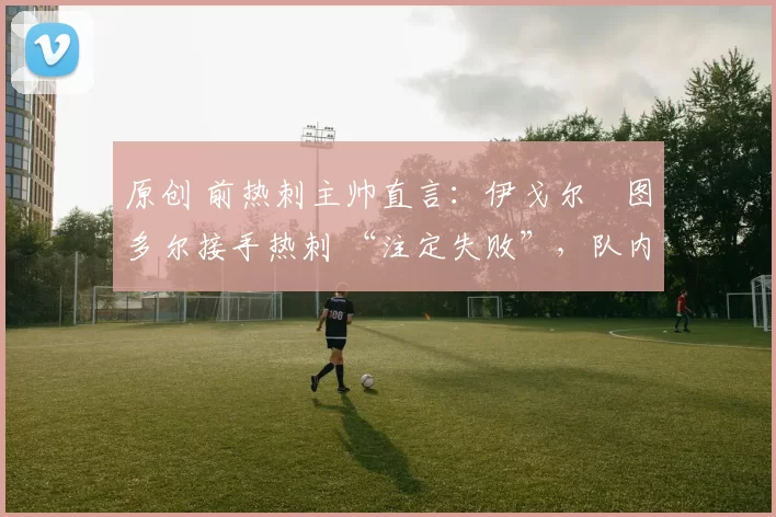 原创 前热刺主帅直言：伊戈尔・图多尔接手热刺 “注定失败”，队内氛围 “ toxic 至极”