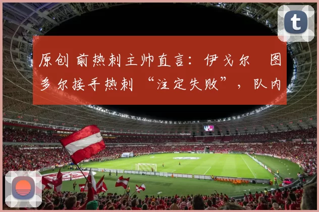 原创 前热刺主帅直言:伊戈尔・图多尔接手热刺 “注定失败”,队内氛围 “ toxic 至极”