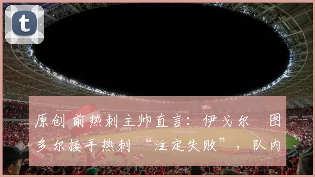 原创 前热刺主帅直言：伊戈尔・图多尔接手热刺 “注定失败”，队内氛围 “ toxic 至极”