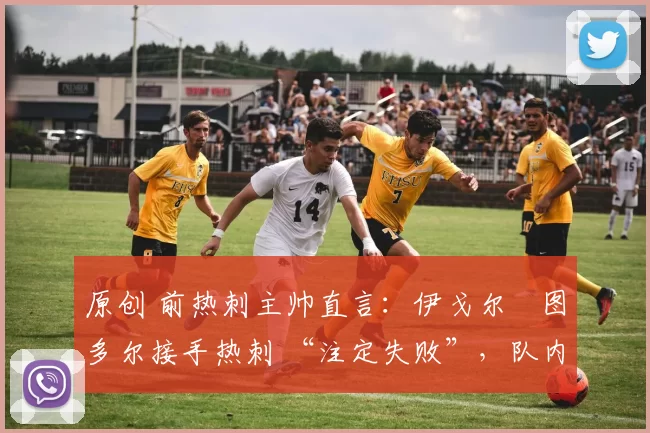 原创 前热刺主帅直言:伊戈尔・图多尔接手热刺 “注定失败”,队内氛围 “ toxic 至极”