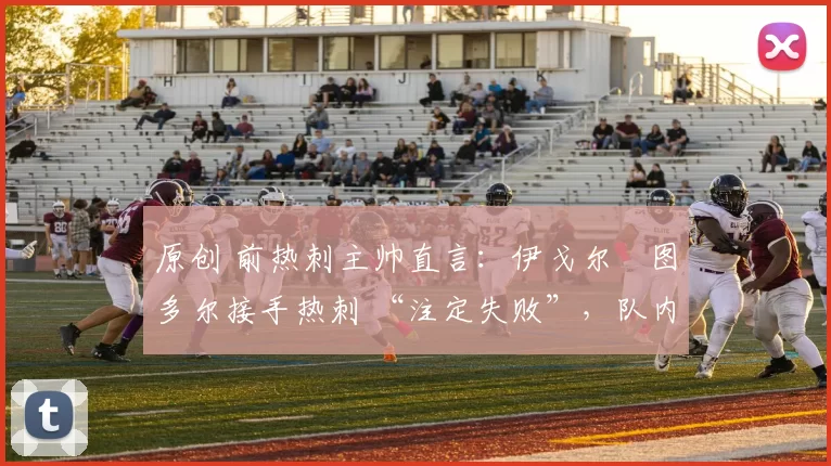 原创 前热刺主帅直言:伊戈尔・图多尔接手热刺 “注定失败”,队内氛围 “ toxic 至极”