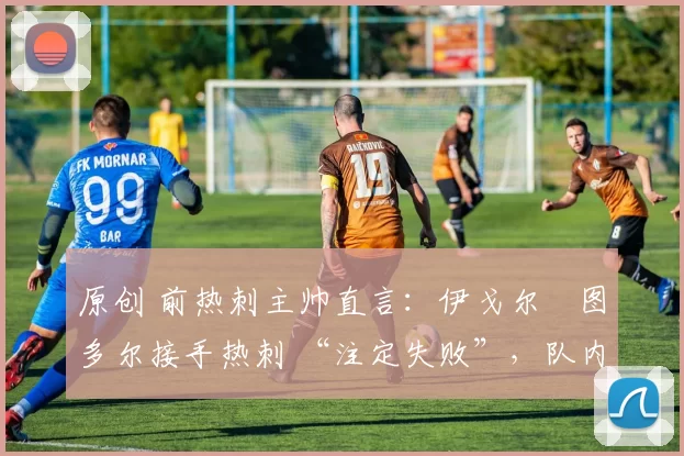 原创 前热刺主帅直言:伊戈尔・图多尔接手热刺 “注定失败”,队内氛围 “ toxic 至极”