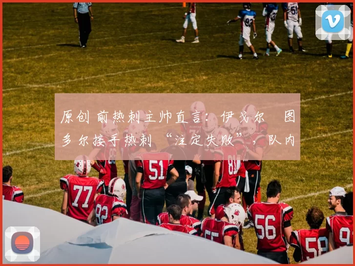 原创 前热刺主帅直言:伊戈尔・图多尔接手热刺 “注定失败”,队内氛围 “ toxic 至极”