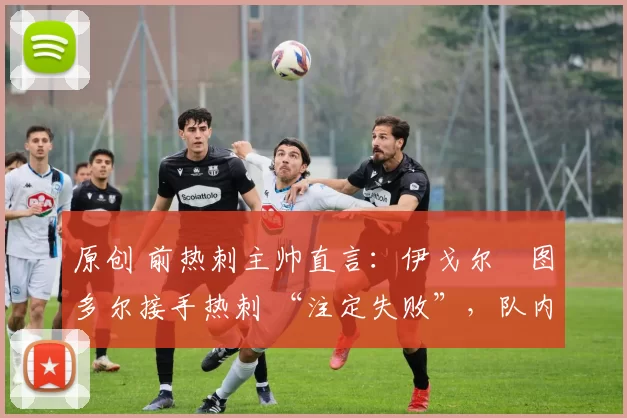 原创 前热刺主帅直言:伊戈尔・图多尔接手热刺 “注定失败”,队内氛围 “ toxic 至极”