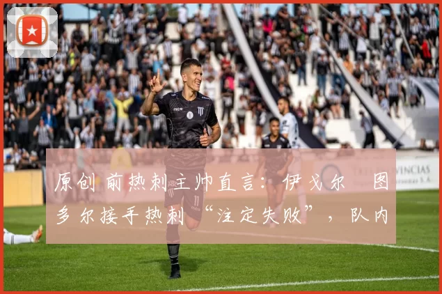 原创 前热刺主帅直言:伊戈尔・图多尔接手热刺 “注定失败”,队内氛围 “ toxic 至极”