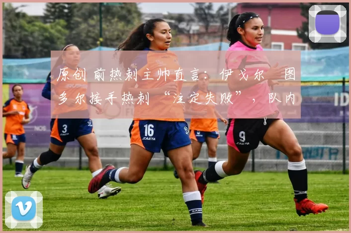 原创 前热刺主帅直言:伊戈尔・图多尔接手热刺 “注定失败”,队内氛围 “ toxic 至极”