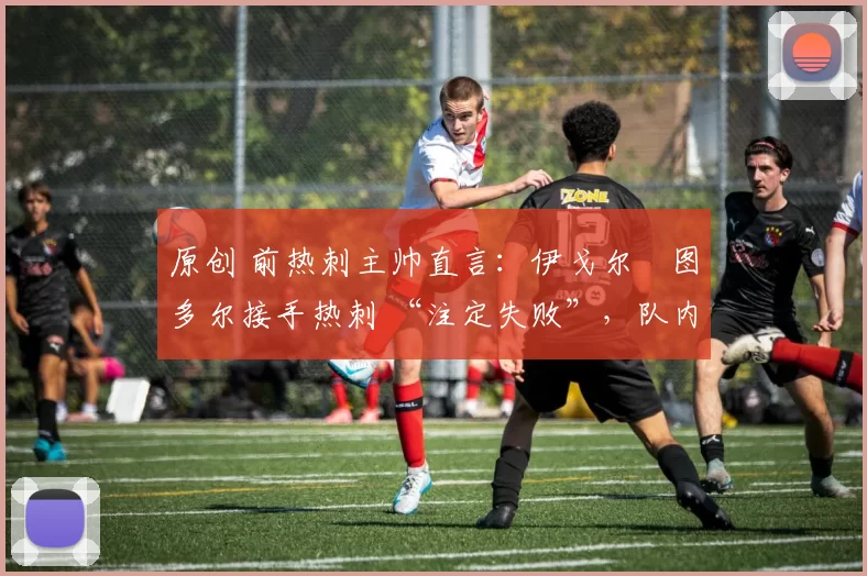 原创 前热刺主帅直言:伊戈尔・图多尔接手热刺 “注定失败”,队内氛围 “ toxic 至极”