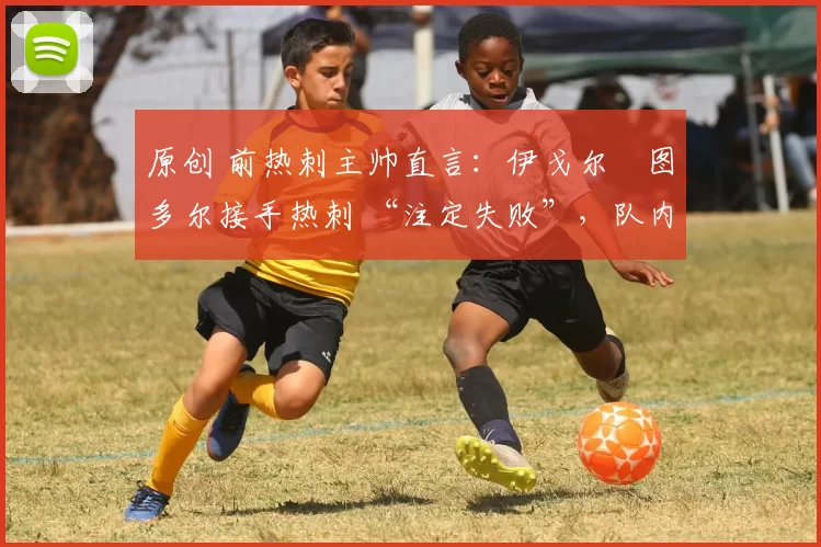 原创 前热刺主帅直言:伊戈尔・图多尔接手热刺 “注定失败”,队内氛围 “ toxic 至极”