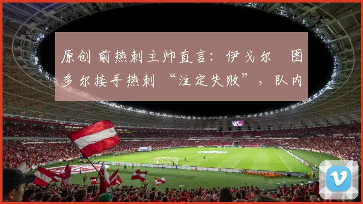 原创 前热刺主帅直言：伊戈尔・图多尔接手热刺 “注定失败”，队内氛围 “ toxic 至极”