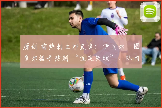 原创 前热刺主帅直言:伊戈尔・图多尔接手热刺 “注定失败”,队内氛围 “ toxic 至极”