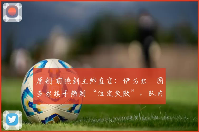 原创 前热刺主帅直言：伊戈尔・图多尔接手热刺 “注定失败”，队内氛围 “ toxic 至极”