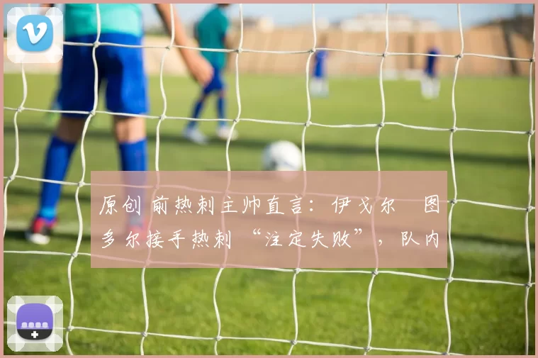 原创 前热刺主帅直言：伊戈尔・图多尔接手热刺 “注定失败”，队内氛围 “ toxic 至极”