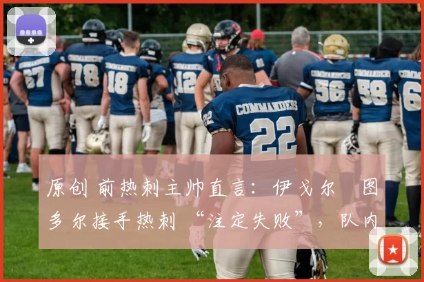 原创 前热刺主帅直言:伊戈尔・图多尔接手热刺 “注定失败”,队内氛围 “ toxic 至极”