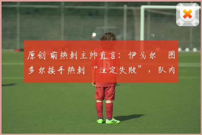 原创 前热刺主帅直言:伊戈尔・图多尔接手热刺 “注定失败”,队内氛围 “ toxic 至极”