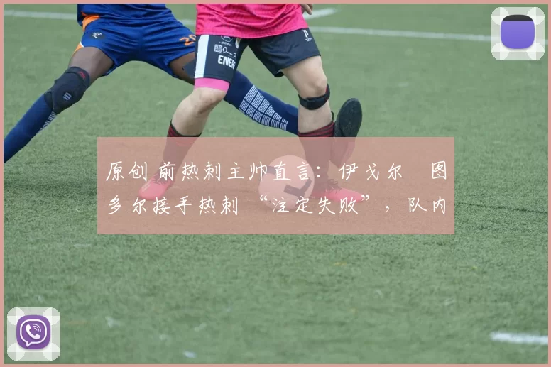 原创 前热刺主帅直言:伊戈尔・图多尔接手热刺 “注定失败”,队内氛围 “ toxic 至极”