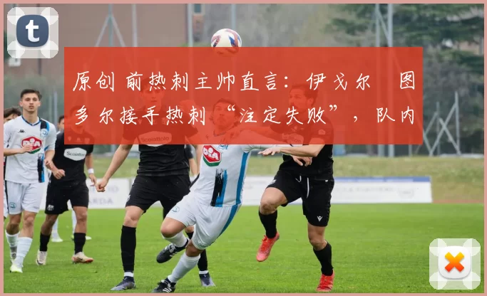 原创 前热刺主帅直言：伊戈尔・图多尔接手热刺 “注定失败”，队内氛围 “ toxic 至极”
