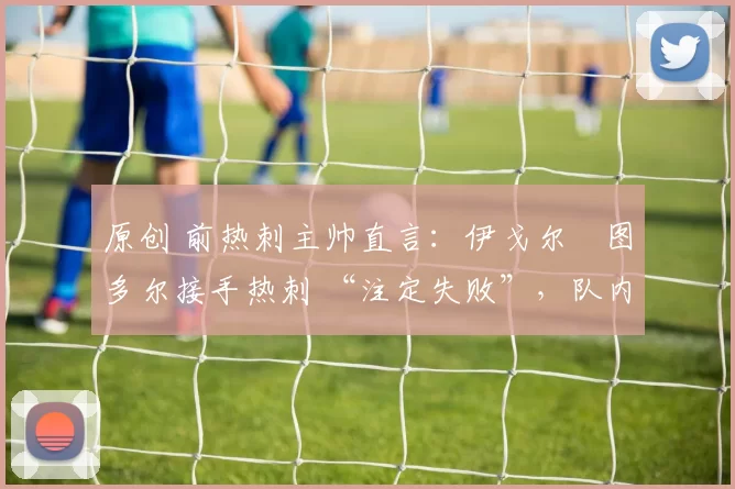 原创 前热刺主帅直言：伊戈尔・图多尔接手热刺 “注定失败”，队内氛围 “ toxic 至极”