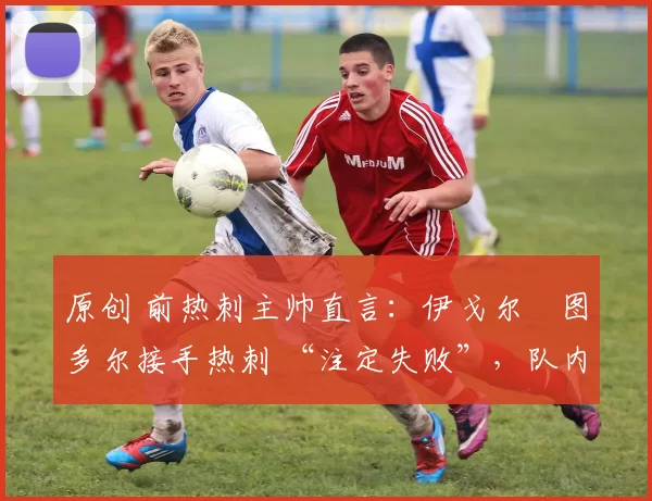 原创 前热刺主帅直言:伊戈尔・图多尔接手热刺 “注定失败”,队内氛围 “ toxic 至极”