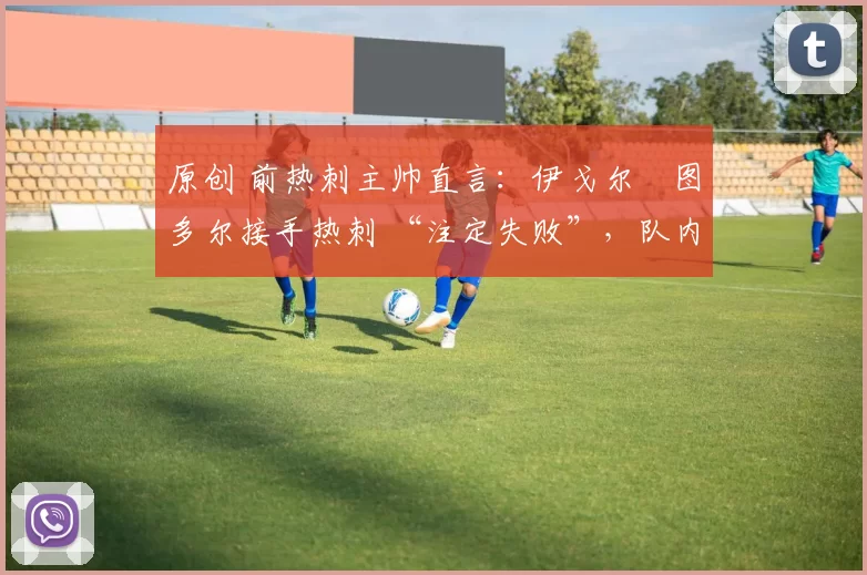 原创 前热刺主帅直言:伊戈尔・图多尔接手热刺 “注定失败”,队内氛围 “ toxic 至极”