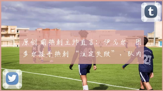 原创 前热刺主帅直言:伊戈尔・图多尔接手热刺 “注定失败”,队内氛围 “ toxic 至极”