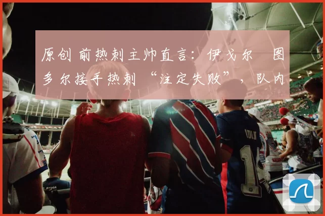 原创 前热刺主帅直言:伊戈尔・图多尔接手热刺 “注定失败”,队内氛围 “ toxic 至极”