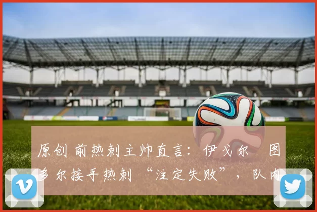 原创 前热刺主帅直言:伊戈尔・图多尔接手热刺 “注定失败”,队内氛围 “ toxic 至极”