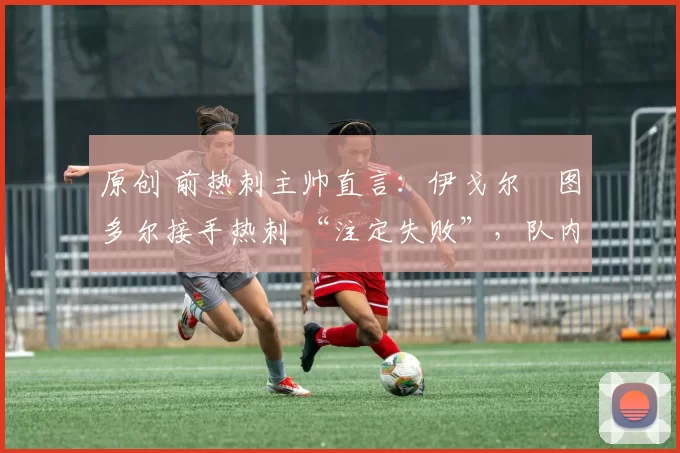 原创 前热刺主帅直言：伊戈尔・图多尔接手热刺 “注定失败”，队内氛围 “ toxic 至极”
