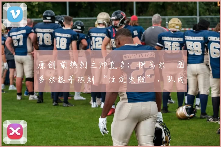 原创 前热刺主帅直言:伊戈尔・图多尔接手热刺 “注定失败”,队内氛围 “ toxic 至极”