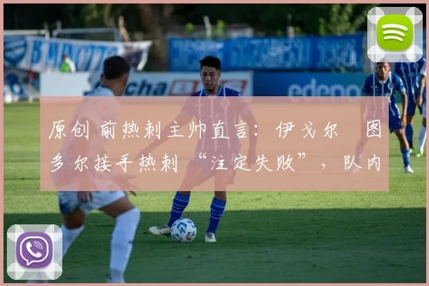 原创 前热刺主帅直言：伊戈尔・图多尔接手热刺 “注定失败”，队内氛围 “ toxic 至极”