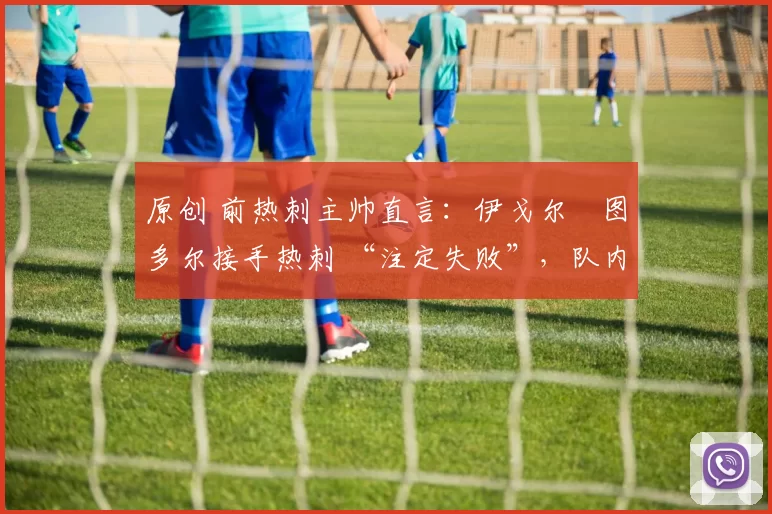 原创 前热刺主帅直言:伊戈尔・图多尔接手热刺 “注定失败”,队内氛围 “ toxic 至极”