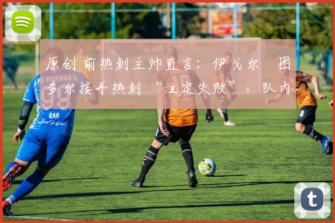 原创 前热刺主帅直言:伊戈尔・图多尔接手热刺 “注定失败”,队内氛围 “ toxic 至极”