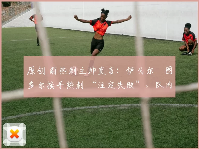 原创 前热刺主帅直言:伊戈尔・图多尔接手热刺 “注定失败”,队内氛围 “ toxic 至极”