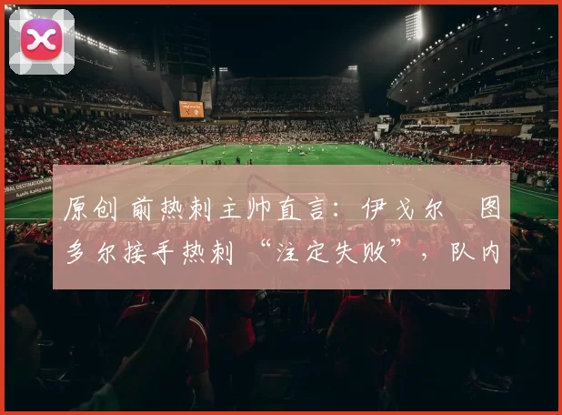 原创 前热刺主帅直言：伊戈尔・图多尔接手热刺 “注定失败”，队内氛围 “ toxic 至极”