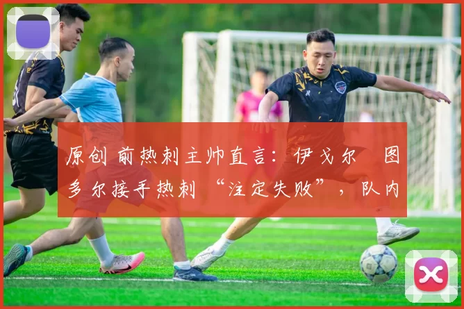 原创 前热刺主帅直言:伊戈尔・图多尔接手热刺 “注定失败”,队内氛围 “ toxic 至极”