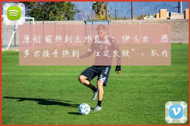 原创 前热刺主帅直言：伊戈尔・图多尔接手热刺 “注定失败”，队内氛围 “ toxic 至极”