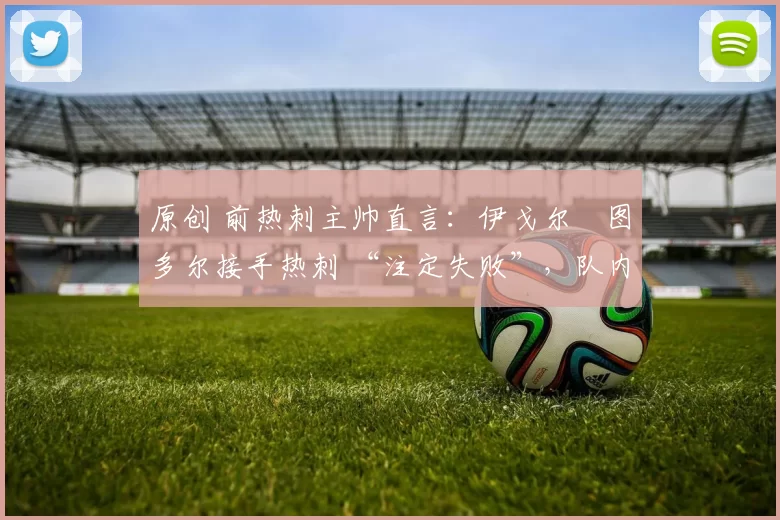 原创 前热刺主帅直言：伊戈尔・图多尔接手热刺 “注定失败”，队内氛围 “ toxic 至极”